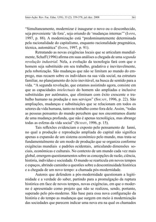 Inter-Ação: Rev. Fac. Educ. UFG, 33 (2): 359-378, jul./dez. 2008 361
“Simultaneamente, modernizar é inaugurar o novo ou o desconhecido,
seja proveniente ‘de fora’, seja oriundo de ‘mudanças internas’” (Ianni,
1997, p. 88). A modernização está “predominantemente determinada
pela racionalidade do capitalismo, enquanto racionalidade pragmática,
técnica, automática” (Ianni, 1997, p. 91).
Retratando as novas exigências locais que se articulam mundial-
mente, Schaff (1996) afirma em suas análises a chegada de uma segunda
revolução industrial. Nela, a evolução da tecnologia fará com que o
homem seja substituído em seu trabalho, gradativa e inevitavelmente,
pela robotização. São mudanças que não se limitam ao mundo do em-
prego, mas recaem sobre os indivíduos na sua vida social, na estrutura
familiar, no planejamento do ócio inevitável, na busca de sentido para a
vida. “A segunda revolução, que estamos assistindo agora, consiste em
que as capacidades intelectuais do homem são ampliadas e inclusive
substituídas por autômatos, que eliminam com êxito crescente o tra-
balho humano na produção e nos serviços” (Shcaff, 1996, p. 22). São
ampliações, mudanças e substituições que se relacionam em todos os
setores da vida humana, tanto no trabalho como fora dele.Assim, “todas
as pessoas pensantes do mundo percebem que nos encontramos diante
de uma mudança profunda, que não é apenas tecnológica, mas abrange
todas as esferas da vida social” (Schaff, 1996, p. 15).
Tais reflexões evidenciam o exposto pelo pensamento de Ianni,
no qual a produção e reprodução ampliada do capital não significa
apenas a expansão de um sistema econômico pelo mundo, mas trata-se
fundamentalmente de um modo de produção que se organiza conforme
exigências mundiais e padrões ocidentais, articulando dimensões so-
ciais, econômicas e culturais. No contexto de um mundo cada vez mais
global, emergem questionamentos sobre as concepções de razão, ciência,
história, indivíduo e sociedade. O mundo se rearticula em novos tempos
e espaços, abrindo caminho a questões sobre a descontinuidade histórica
e a chegada de um novo tempo: a chamada pós-modernidade.
Autores que defendem a pós-modernidade questionam a legiti-
midade e a verdade do saber, partindo para a promulgação da ruptura
histórica em face de novos tempos, novas exigências, em que o moder-
no é apresentado como projeto que não se realizou, sendo, portanto,
superado pelo pós-moderno. São base para essa nova configuração da
história e do tempo as mudanças que surgem em meio à modernização
das sociedades que parecem indicar uma nova era na qual os chamados
 