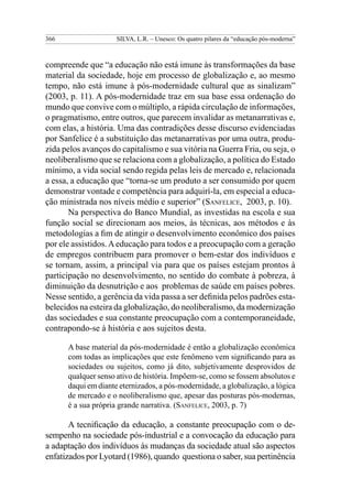 366 SILVA, L.R. – Unesco: Os quatro pilares da “educação pós-moderna”
compreende que “a educação não está imune às transformações da base
material da sociedade, hoje em processo de globalização e, ao mesmo
tempo, não está imune à pós-modernidade cultural que as sinalizam”
(2003, p. 11). A pós-modernidade traz em sua base essa ordenação do
mundo que convive com o múltiplo, a rápida circulação de informações,
o pragmatismo, entre outros, que parecem invalidar as metanarrativas e,
com elas, a história. Uma das contradições desse discurso evidenciadas
por Sanfelice é a substituição das metanarrativas por uma outra, produ-
zida pelos avanços do capitalismo e sua vitória na Guerra Fria, ou seja, o
neoliberalismo que se relaciona com a globalização, a política do Estado
mínimo, a vida social sendo regida pelas leis de mercado e, relacionada
a essa, a educação que “torna-se um produto a ser consumido por quem
demonstrar vontade e competência para adquirí-la, em especial a educa-
ção ministrada nos níveis médio e superior” (Sanfelice, 2003, p. 10).
Na perspectiva do Banco Mundial, as investidas na escola e sua
função social se direcionam aos meios, às técnicas, aos métodos e às
metodologias a fim de atingir o desenvolvimento econômico dos países
por ele assistidos.Aeducação para todos e a preocupação com a geração
de empregos contribuem para promover o bem-estar dos indivíduos e
se tornam, assim, a principal via para que os países estejam prontos à
participação no desenvolvimento, no sentido do combate à pobreza, à
diminuição da desnutrição e aos problemas de saúde em países pobres.
Nesse sentido, a gerência da vida passa a ser definida pelos padrões esta-
belecidos na esteira da globalização, do neoliberalismo, da modernização
das sociedades e sua constante preocupação com a contemporaneidade,
contrapondo-se à história e aos sujeitos desta.
A base material da pós-modernidade é então a globalização econômica
com todas as implicações que este fenômeno vem significando para as
sociedades ou sujeitos, como já dito, subjetivamente desprovidos de
qualquer senso ativo de história. Impõem-se, como se fossem absolutos e
daqui em diante eternizados, a pós-modernidade, a globalização, a lógica
de mercado e o neoliberalismo que, apesar das posturas pós-modernas,
é a sua própria grande narrativa. (Sanfelice, 2003, p. 7)
A tecnificação da educação, a constante preocupação com o de-
sempenho na sociedade pós-industrial e a convocação da educação para
a adaptação dos indivíduos às mudanças da sociedade atual são aspectos
enfatizados por Lyotard (1986), quando questiona o saber, sua pertinência
 