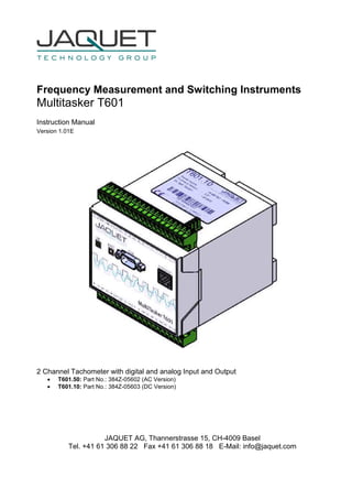 Frequency Measurement and Switching Instruments
Multitasker T601
Instruction Manual
Version 1.01E
2 Channel Tachometer with digital and analog Input and Output
• T601.50: Part No.: 384Z-05602 (AC Version)
• T601.10: Part No.: 384Z-05603 (DC Version)
JAQUET AG, Thannerstrasse 15, CH-4009 Basel
Tel. +41 61 306 88 22 Fax +41 61 306 88 18 E-Mail: info@jaquet.com
 