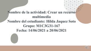 Nombre de la actividad: Crear un recurso
multimedia
Nombre del estudiante: Hilda Jaquez Soto
Grupo: M1C3G31-167
Fecha: 14/06/2021 a 20/06/2021
 