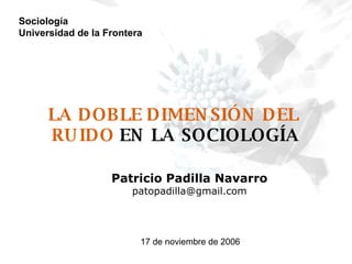 LA DOBLE DIMENSIÓN DEL  RUIDO   EN LA SOCIOLOGÍA Patricio Padilla Navarro [email_address] Sociología Universidad de la Frontera 17 de noviembre de 2006 