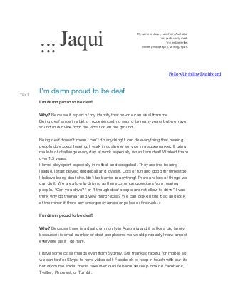 ... Jaqui
...

My name is Jaqui, I am from Australia.
I am profoundly deaf.
I'm newbie writer.
I loves photography, sewing, sport.

FollowUnfollowDashboard

TEXT

I’m damn proud to be deaf
I’m damn proud to be deaf!
Why? Because it is part of my identity that no-one can steal from me.
Being deaf since the birth, I experienced no sound for many years but we have
sound in our vibe from the vibration on the ground.
Being deaf doesn’t mean I can’t do anything! I can do everything that hearing
people do except hearing. I work in customer service in a supermarket. It bring
me lots of challenge every day at work especially when I am deaf! Worked there
over 1.5 years.
I loves play sport especially in netball and dodgeball. They are in a hearing
league. I start played dodgeball and loves it. Lots of fun and good for fitnes too.
I believe being deaf shouldn’t be barrier to anything! There are lots of things we
can do it! We are allow to driving as there common questions from hearing
people. “Can you drive?” or “I though deaf people are not allow to drive” I was
think why do the rear and view mirror exist? We can look on the road and look
at the mirror if there any emergency ambo or police or firetruck. :)
I’m damn proud to be deaf!
Why? Because there is a deaf community in Australia and it is like a big family
because it is small number of deaf people and we would probably know almost
everyone (as if I do hah).
I have some close friends even from Sydney. Still thanks graceful for mobile so
we can text or Skype to have video call, Facebook to keep in touch with our life
but of course social media take over our life because keep look on Facebook,
Twitter, Pinterest, or Tumblr.

 