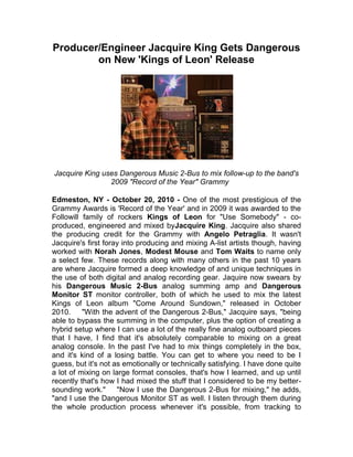 Producer/Engineer Jacquire King Gets Dangerous on New 'Kings of Leon' Release<br />Jacquire King uses Dangerous Music 2-Bus to mix follow-up to the band's 2009 quot;
Record of the Yearquot;
 Grammy   <br />Edmeston, NY - October 20, 2010 - One of the most prestigious of the Grammy Awards is 'Record of the Year' and in 2009 it was awarded to the Followill family of rockers Kings of Leon for quot;
Use Somebodyquot;
 - co-produced, engineered and mixed by Jacquire King. Jacquire also shared the producing credit for the Grammy with Angelo Petraglia. It wasn't Jacquire's first foray into producing and mixing A-list artists though, having worked with Norah Jones, Modest Mouse and Tom Waits to name only a select few. These records along with many others in the past 10 years are where Jacquire formed a deep knowledge of and unique techniques in the use of both digital and analog recording gear. Jaquire now swears by his Dangerous Music 2-Bus analog summing amp and Dangerous Monitor ST monitor controller, both of which he used to mix the latest Kings of Leon album quot;
Come Around Sundown,quot;
 released in October 2010.  quot;
With the advent of the Dangerous 2-Bus,quot;
 Jacquire says, quot;
being able to bypass the summing in the computer, plus the option of creating a hybrid setup where I can use a lot of the really fine analog outboard pieces that I have, I find that it's absolutely comparable to mixing on a great analog console. In the past I've had to mix things completely in the box, and it's kind of a losing battle. You can get to where you need to be I guess, but it's not as emotionally or technically satisfying. I have done quite a lot of mixing on large format consoles, that's how I learned, and up until recently that's how I had mixed the stuff that I considered to be my better-sounding work.quot;
  quot;
Now I use the Dangerous 2-Bus for mixing,quot;
 he adds, quot;
and I use the Dangerous Monitor ST as well. I listen through them during the whole production process whenever it's possible, from tracking to overdubs and then through mixing so I'm always listening to what my final stereo outcome is going to sound like.quot;
  Detailing some of his reasons for using the 2-Bus summing amp, he says, quot;
The recall is much better because of the way it is designed as a dedicated back-end to a DAW system.  There are fewer variables in the signal path to get in the way. The amount of analog gear that I can insert is perfect. It is the sonic equivalent of a large format analog console. It's something that you can take with you. I can have the same sonic setup and footprint in a few racks that can be moved around to wherever I'm working - it's repeatable and convenient to use.quot;
  Describing his use of the Dangerous Monitor ST controller, Jacquire says, quot;
I have used an outboard volume control for more than 10 years, even when I was working on consoles, because I've always been a believer in that you should try to listen through as much of your final signal chain as possible. It's a concept I've been using for a long time. The things I like about using the Dangerous Monitor ST are that the remote is very convenient, it has a lot of features, and it has a very transparent and true sound. I don't feel tricked when I suddenly hear something played back on a different system, like I haven't heard it that way before.  The music all fits together the same way.quot;
  Further explaining his listening concepts, Jacquire states, quot;
When I mix I use a lot of analog processing, inserts, buss compression and EQ. As the recording process goes along I can start to have the gain structure set up, with everything stemmed out, so I can be creating the final gain structure along the away, and not simply leaving it to be redone at mix. This way rough mixes are being run through the Dangerous 2-Bus and so I am understanding what I am hearing. It'll put me closer to the finished work.quot;
  quot;
Working in front of a computer screen, having the ST remote control with the knob right there, it quickly becomes comfortable and familiar,quot;
 adds Jacquire. quot;
Listening through something that's transparent and audiophile quality gives you confidence because you end up not thinking about the gear, so you are thinking about music and the stuff you should be worried about! That the ST remote control is on shielded CAT-5 cable is brilliant, you can use a really long cable. I know that I can always have the ST remote right there where I am working - either on a console or at a computer - it's great. The ST has plenty of auxiliary features - it's a well thought out device. I use the Mono button quite a lot, since listening in mono is a really good indicator of the quality of your 'balances' in a stereo field.quot;
<br />Expanding on how the new Kings of Leon album was produced, Jacquire says, “Once everything was recorded into the computer at 96k, I then transferred it — all tracks separate as they were recorded— to analog reel-to-reel tape and then brought it back from the playback head to the computer so I could precisely control the benefit of the tape sound. As soon as I started that process, what I am now calling my ‘pre-mixing process’ — where all the edits are cleaned up, any final bit of ‘comping’ and any sort of arranging is done, and getting the tracks absolutely ready to mix - and also involving this tape bounce — that's when I started using the Monitor ST and the 2-Bus for the Kings of Leon project.”<br />Setting up the outputs from Pro Tools, Jaquire uses 16 channels of stems to go to the 16 inputs on the Dangerous 2-Bus, and although the 2-Bus inputs can be set to mono — often used for centered bass, kick or snare — he prefers to keep them all on stereo, quot;
I always say: I like to record in mono and mix in stereo. A lead vocal you're always going to put it in the middle, but there are the occasions when I have a double vocal that I want to use really strong in the presentation of a song, I want to pan them left and right a little bit. I have found that not committing myself to a mono stem is just a better overall template so that I always have the opportunity to do something creative that maybe I don't typically do,quot;
 explains Jaquire.<br />He reveals more about his mixes and hardware setup, quot;
I also often like to put a very short stereo delay on my bass instrument. So that's not going to work for a mono stem. I want to have the opportunity to create a very panoramic mix. Stereo is two-dimensional really, and the trick in mixing is to try to present it in a way that it feels 3-D. So I want to have a template where I'm working with as much possibility as I can.quot;
<br />Divulging some details about his Pro Tools setup, he says, “The way that my Pro Tools rig is set up is 16 IO main inputs and outputs with up to16 inserts available. I use Apogee converters mostly.” Jacquire adds that sometimes he has the output of a Pro Tools hardware channel going to a piece of analog outboard gear then into the 2-Bus directly as well. A lot of the inserts are used for compressors, and some EQ too, on a typical insert for the lead vocal is a Neve EQ feeding a ‘blue stripe’ UREI 1176 compressor, into a DBX 902 de-esser. He also uses some plug-ins along with that chain.<br />“On the guitar stem there is a pair of Quad-8 EQs, which are very similar to API EQs and they are doing some high-frequency boosting,” Jacquire points out. “A lot of the outboard gear in between the output of the computer and the inputs of the 2-Bus would be EQ because I find that analog EQ is superior to digital EQs especially in high frequency shaping. I try to typically use digital EQs just to do some shaping of mid-range.”<br />“That’s the general template for the way that I work,” he says. “There is some analog outboard gear that is strapped across the outputs of the computer before the 2-Bus and there are things on the stereo 2-Bus output as well before it goes to another computer to print. It’s used in the same way that you would use the routing of a console. A console’s functionality is different than the 2-Bus but you can adapt and basically get the same type of working environment and end result.”<br />Returning to his ideas and uses of the Monitor ST Jacquire says, “I also use the ST to make sure that things that are panned hard left and right and are very ‘effected’ as you’re creating that 3-D image, that it’s actually going to come through if it gets collapsed to mono. I do have a sub-woofer, I very rarely use it, but when I do, I am able to use it because of the ST. I have a sub-woofer because sometimes it’s appropriate that other people need to hear one because that’s what they are used to. Having the ST has allowed me to have the sub-woofer set up and easily accessible, even though I personally don’t use it a lot.”<br />“I don’t own the surround module for the ST,” he adds, “but I mixed some Kings of Leon with Vance Powell and we used the Monitor ST with the SR surround expander. It was very convenient, I was familiar with it and I liked the way you’re able to mute and solo and mono everything — even in a surround mix.”<br />The new Kings of Leon album was recorded by Jacquire at New York's Avatar Studio, then he moved onto the mixing process utilizing the Dangerous 2-Bus. He always tries to listen through his Dangerous 2-Bus - and other key equipment - he did this to a large extent on the Kings of Leon record, as well as on a recent record for the Cold War Kids. Summing up his experience with Dangerous equipment he says, quot;
I can hear things very accurately with the Dangerous Music gear, it's not a colored, tricky sound, it's transparent and true. And as I can use it during any stage of the process - obviously it's critical in mixing - but as I can get the gear involved in any part of the process, it gives me a better listen to what's going on, and understanding how I need to shape, correct or enhance something along the way to get the final mix to be in the best possible place. A place that feels good, sounds good, and is rewarding for everyone.quot;
  Find out more about Producer and Engineer Jacquire King at his website: http://www.jacquireking.com/<br />