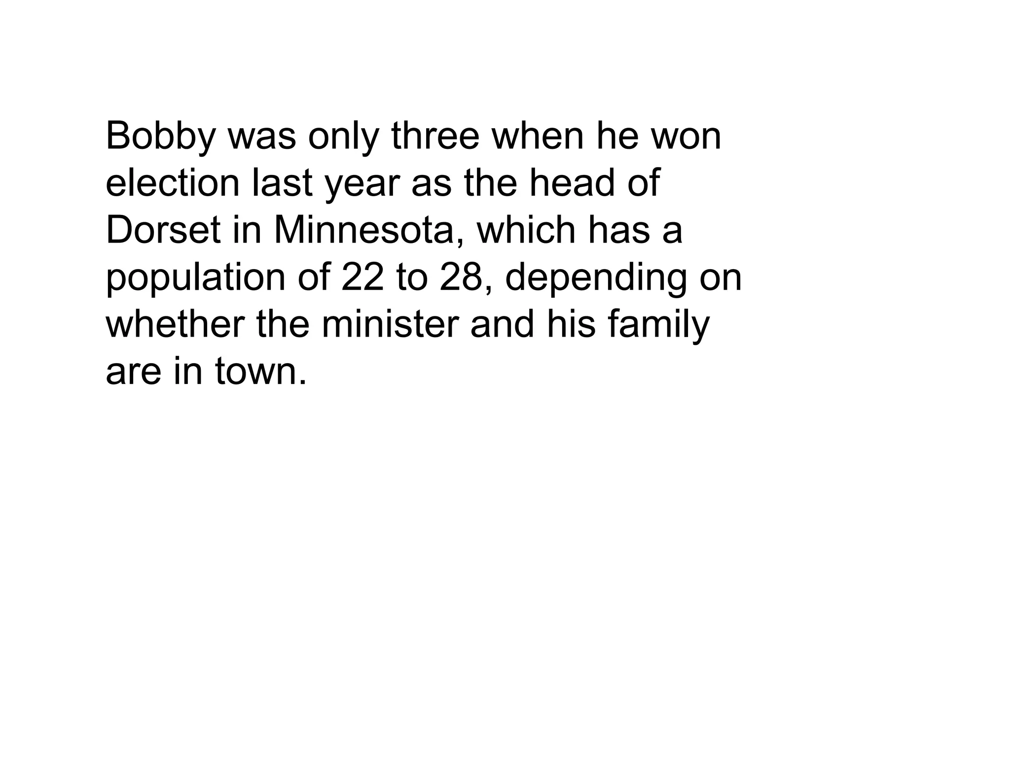 Bobby was only three when he won
election last year as the head of
Dorset in Minnesota, which has a
population of 22 to 28, depending on
whether the minister and his family
are in town.
 