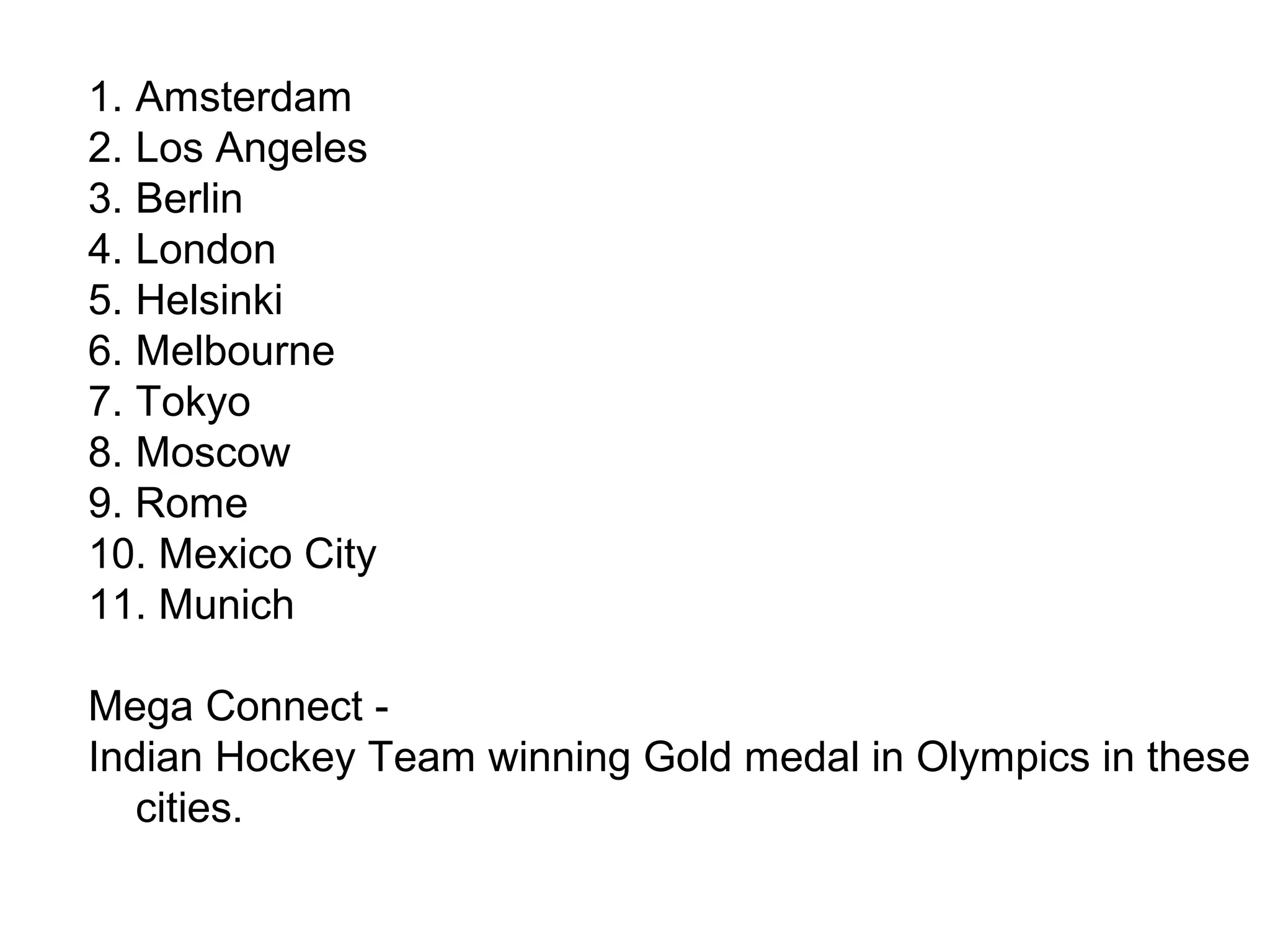 1. Amsterdam
2. Los Angeles
3. Berlin
4. London
5. Helsinki
6. Melbourne
7. Tokyo
8. Moscow
9. Rome
10. Mexico City
11. Munich
Mega Connect -
Indian Hockey Team winning Gold medal in Olympics in these
cities.
 