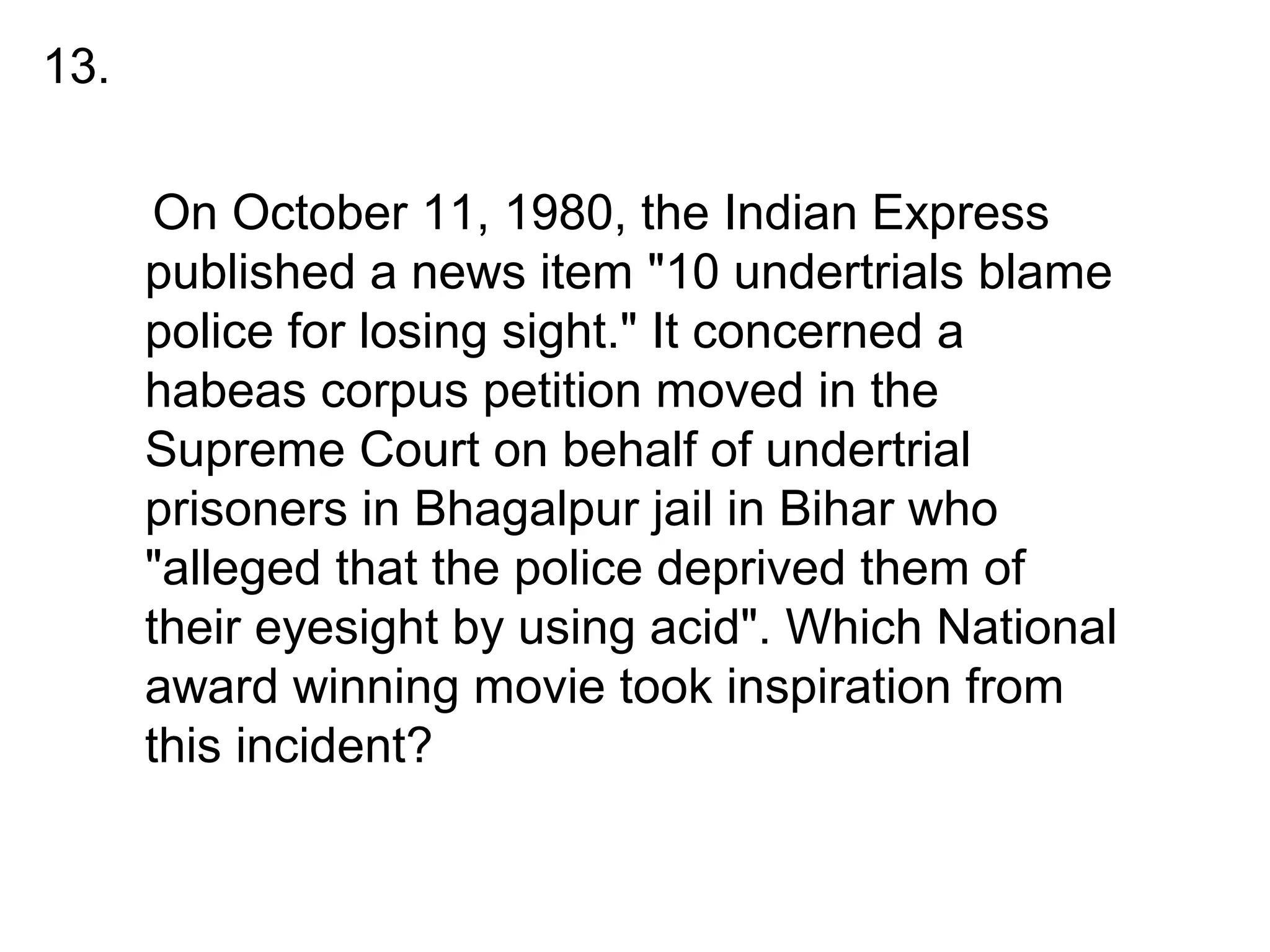 •
On October 11, 1980, the Indian Express
published a news item "10 undertrials blame
police for losing sight." It concerned a
habeas corpus petition moved in the
Supreme Court on behalf of undertrial
prisoners in Bhagalpur jail in Bihar who
"alleged that the police deprived them of
their eyesight by using acid". Which National
award winning movie took inspiration from
this incident?
13.
 