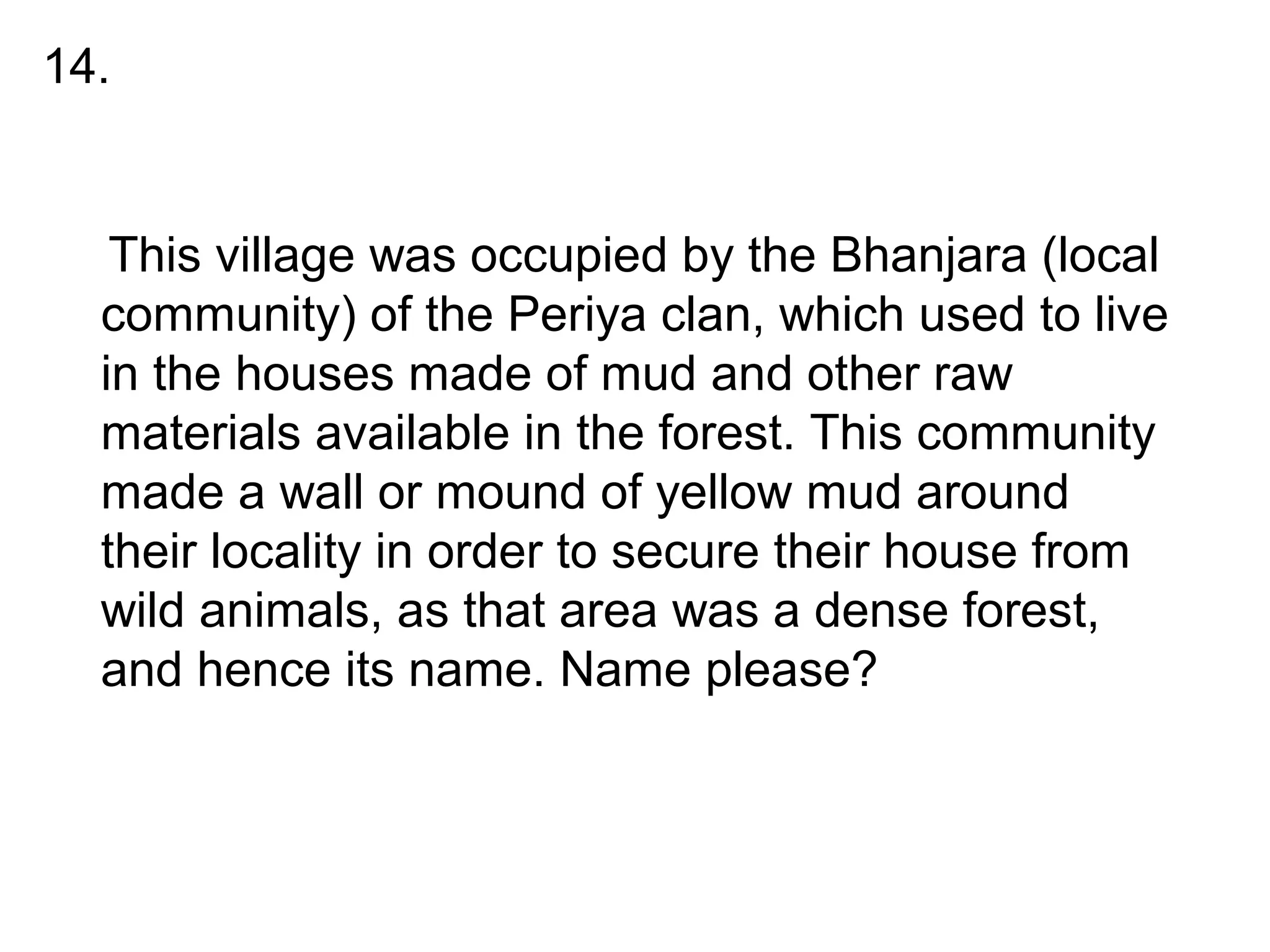 •
This village was occupied by the Bhanjara (local
community) of the Periya clan, which used to live
in the houses made of mud and other raw
materials available in the forest. This community
made a wall or mound of yellow mud around
their locality in order to secure their house from
wild animals, as that area was a dense forest,
and hence its name. Name please?
14.
 