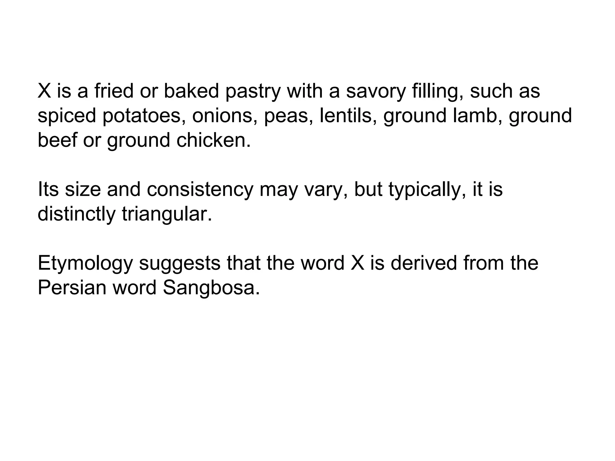 X is a fried or baked pastry with a savory filling, such as
spiced potatoes, onions, peas, lentils, ground lamb, ground
beef or ground chicken.
Its size and consistency may vary, but typically, it is
distinctly triangular.
Etymology suggests that the word X is derived from the
Persian word Sangbosa.
 