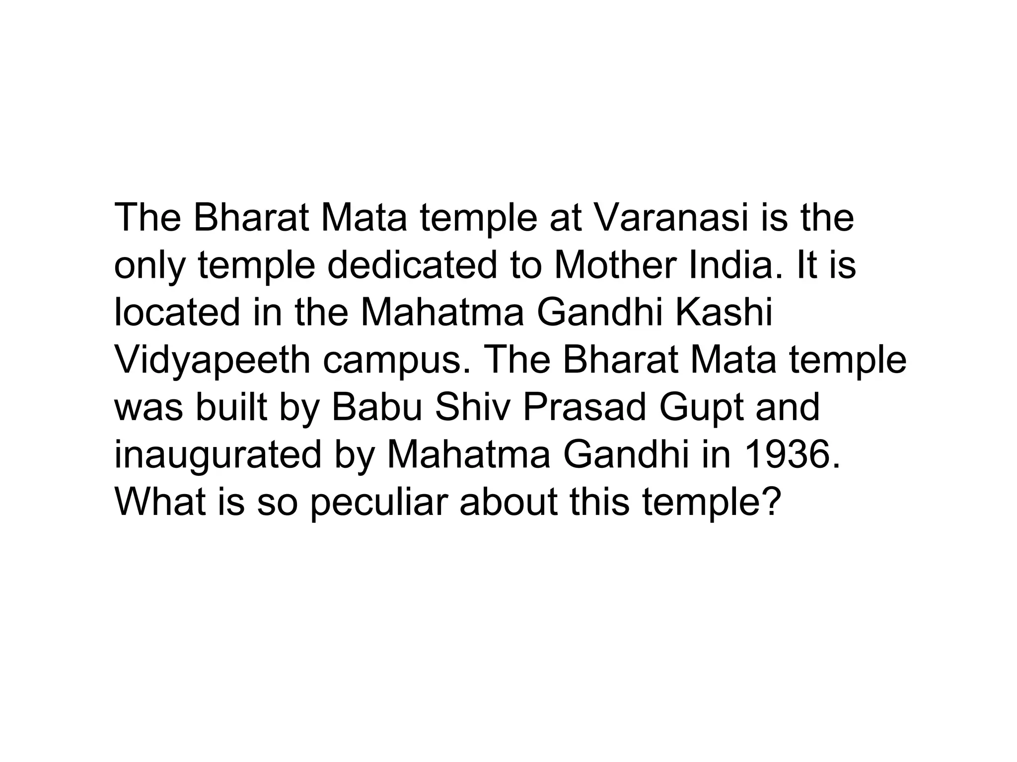 The Bharat Mata temple at Varanasi is the
only temple dedicated to Mother India. It is
located in the Mahatma Gandhi Kashi
Vidyapeeth campus. The Bharat Mata temple
was built by Babu Shiv Prasad Gupt and
inaugurated by Mahatma Gandhi in 1936.
What is so peculiar about this temple?
 