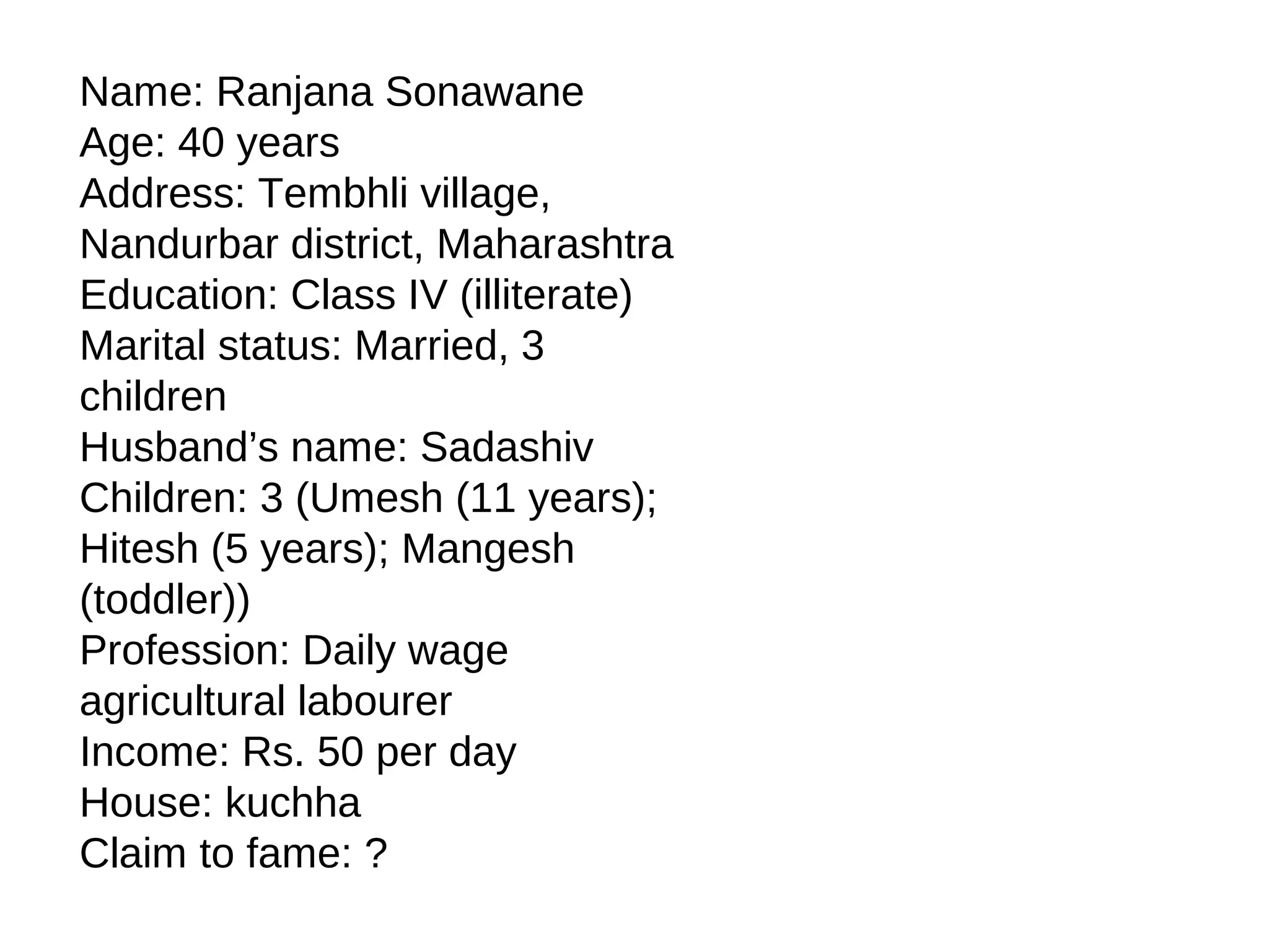 Name: Ranjana Sonawane
Age: 40 years
Address: Tembhli village,
Nandurbar district, Maharashtra
Education: Class IV (illiterate)
Marital status: Married, 3
children
Husband’s name: Sadashiv
Children: 3 (Umesh (11 years);
Hitesh (5 years); Mangesh
(toddler))
Profession: Daily wage
agricultural labourer
Income: Rs. 50 per day
House: kuchha
Claim to fame: ?
 