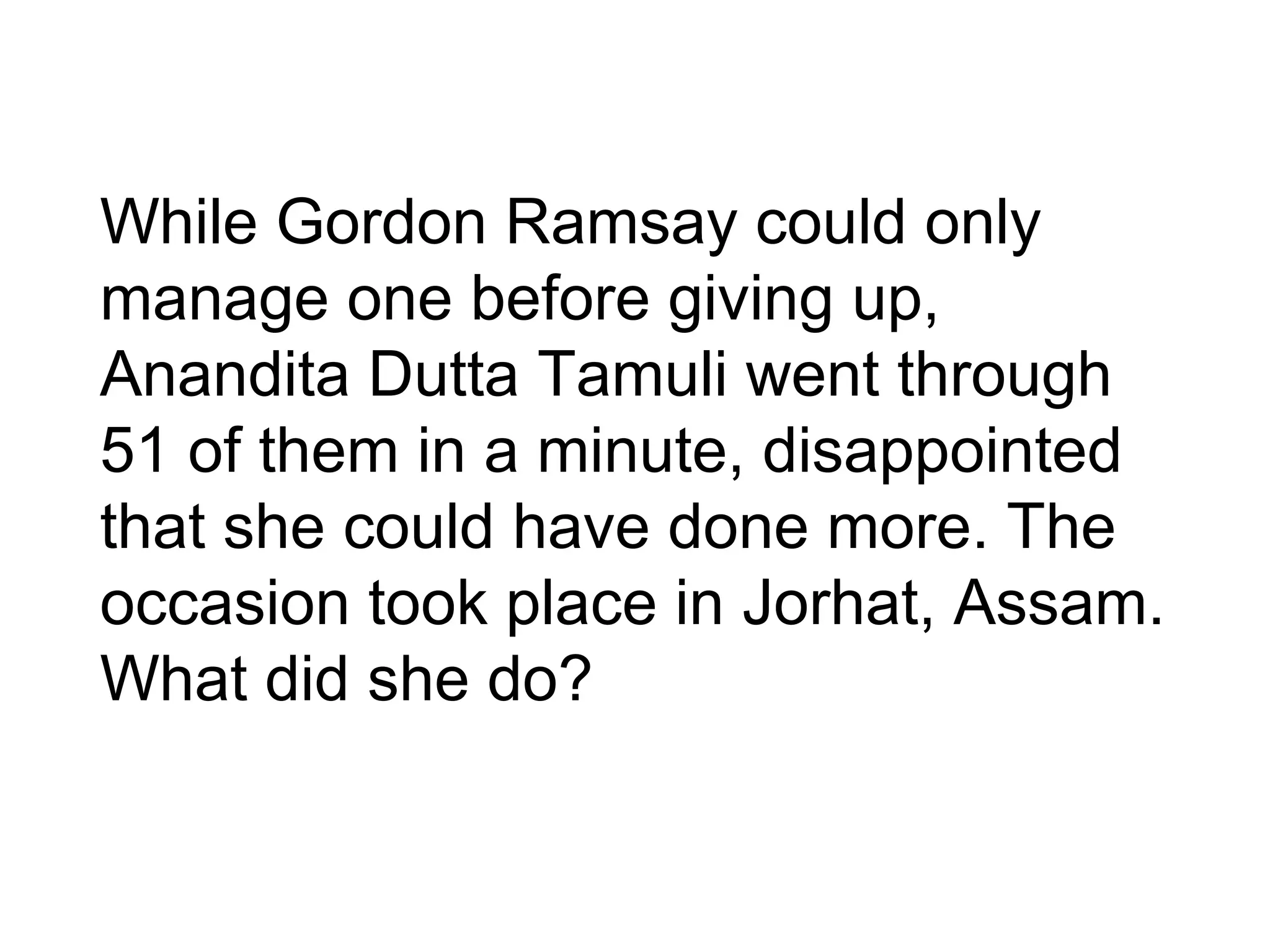 While Gordon Ramsay could only
manage one before giving up,
Anandita Dutta Tamuli went through
51 of them in a minute, disappointed
that she could have done more. The
occasion took place in Jorhat, Assam.
What did she do?
 