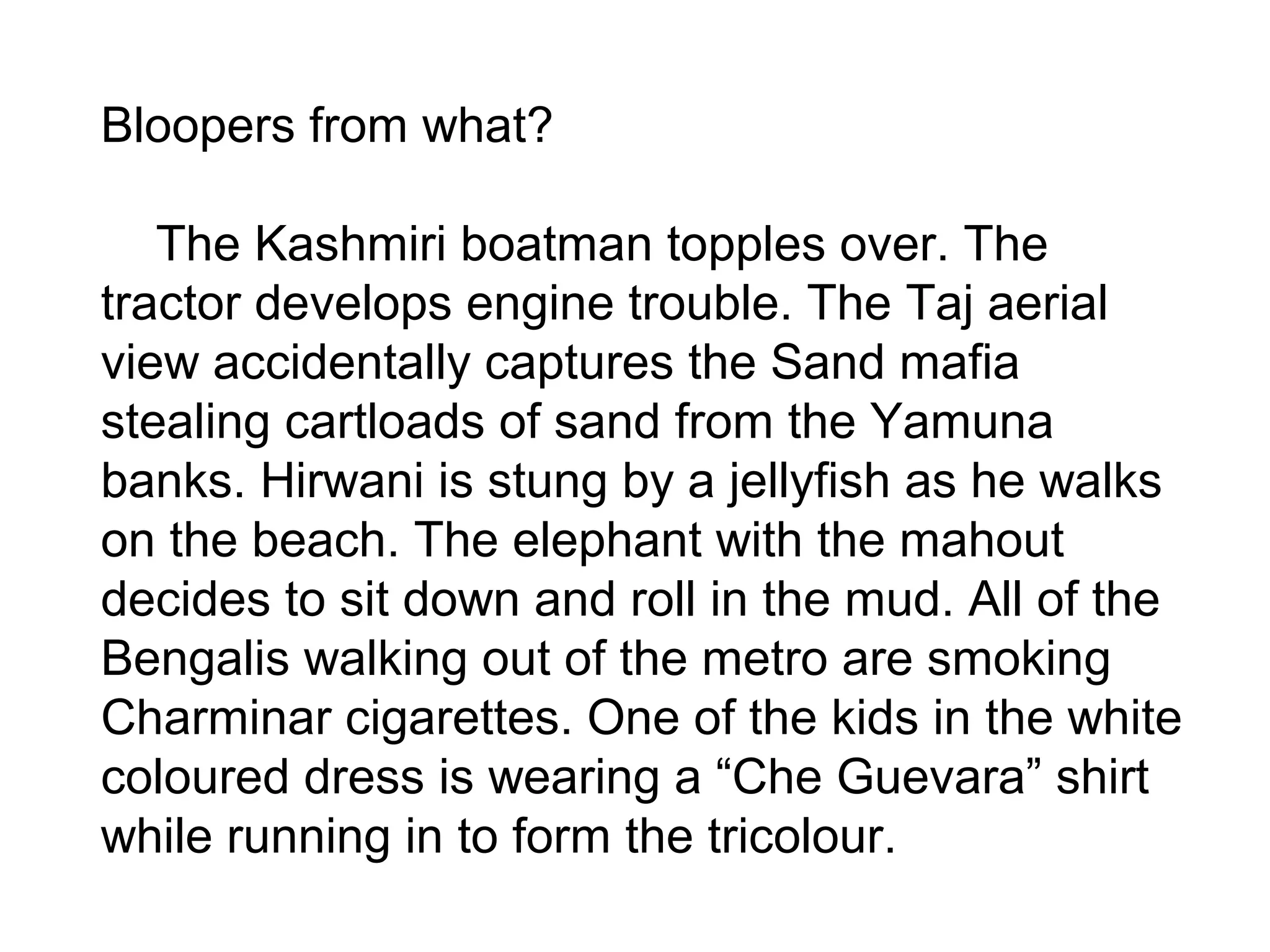 Bloopers from what?
The Kashmiri boatman topples over. The
tractor develops engine trouble. The Taj aerial
view accidentally captures the Sand mafia
stealing cartloads of sand from the Yamuna
banks. Hirwani is stung by a jellyfish as he walks
on the beach. The elephant with the mahout
decides to sit down and roll in the mud. All of the
Bengalis walking out of the metro are smoking
Charminar cigarettes. One of the kids in the white
coloured dress is wearing a “Che Guevara” shirt
while running in to form the tricolour.
 