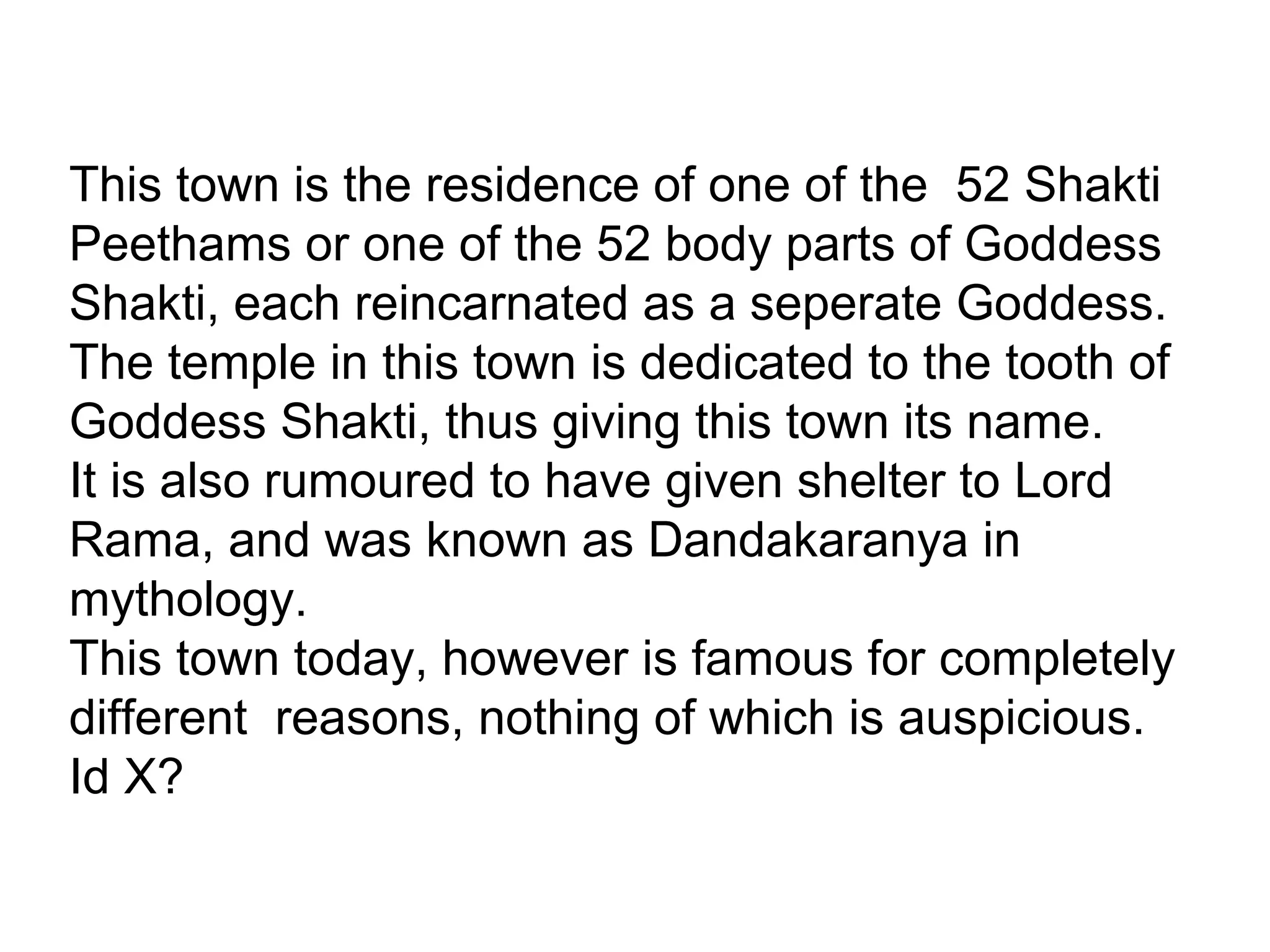 This town is the residence of one of the 52 Shakti
Peethams or one of the 52 body parts of Goddess
Shakti, each reincarnated as a seperate Goddess.
The temple in this town is dedicated to the tooth of
Goddess Shakti, thus giving this town its name.
It is also rumoured to have given shelter to Lord
Rama, and was known as Dandakaranya in
mythology.
This town today, however is famous for completely
different reasons, nothing of which is auspicious.
Id X?
 