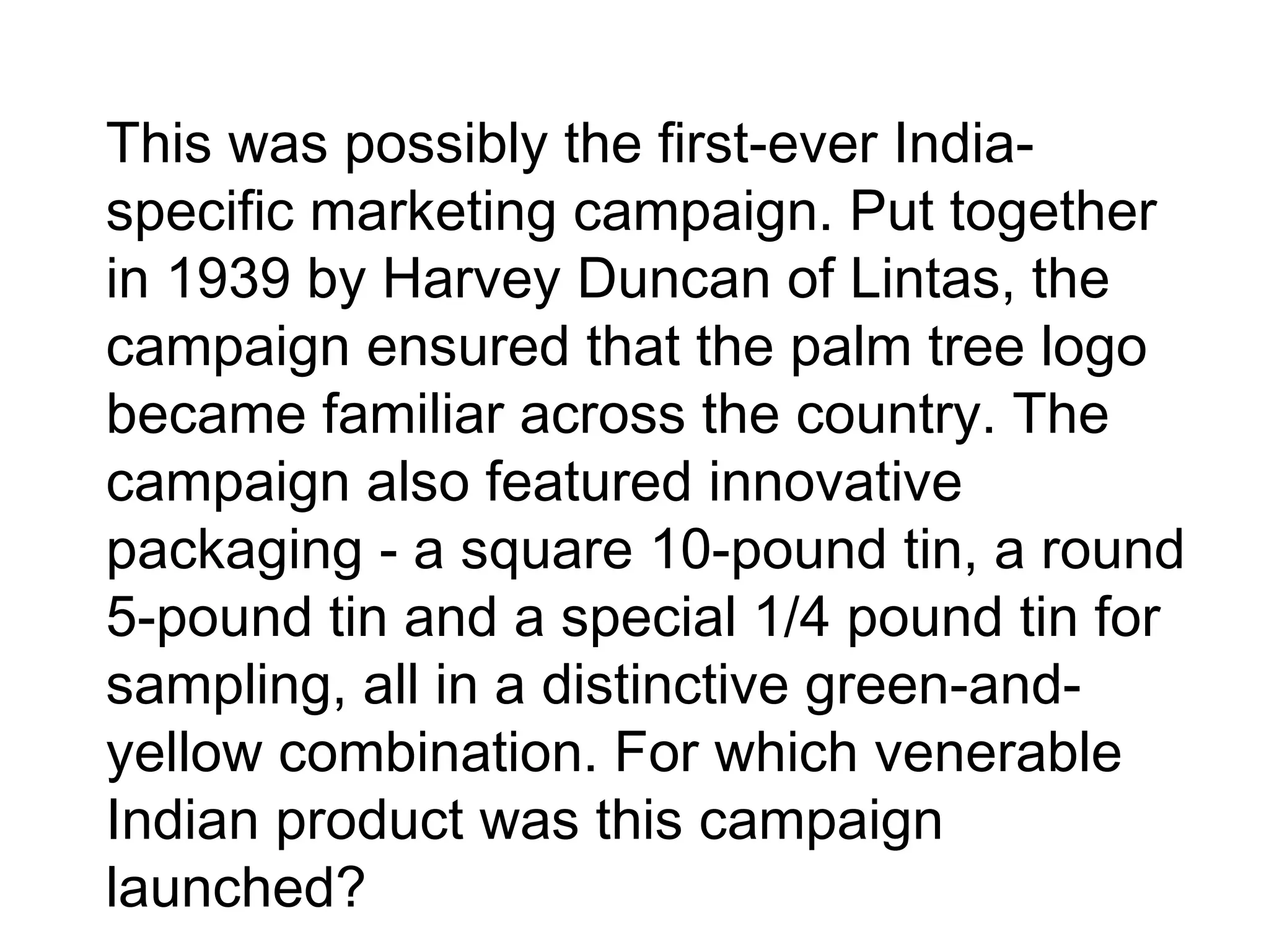 •
This was possibly the first-ever India-
specific marketing campaign. Put together
in 1939 by Harvey Duncan of Lintas, the
campaign ensured that the palm tree logo
became familiar across the country. The
campaign also featured innovative
packaging - a square 10-pound tin, a round
5-pound tin and a special 1/4 pound tin for
sampling, all in a distinctive green-and-
yellow combination. For which venerable
Indian product was this campaign
launched?
 