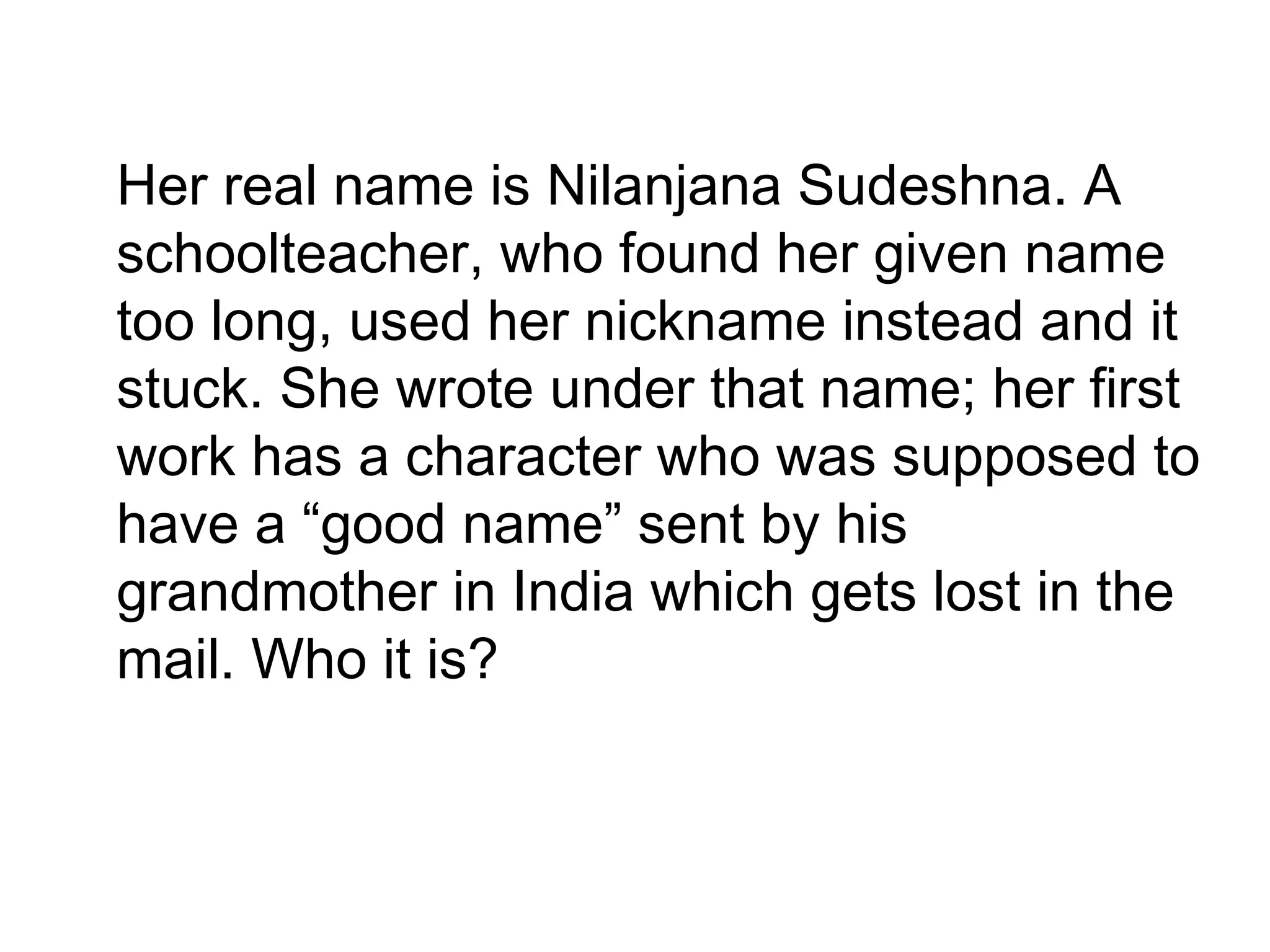 •
Her real name is Nilanjana Sudeshna. A
schoolteacher, who found her given name
too long, used her nickname instead and it
stuck. She wrote under that name; her first
work has a character who was supposed to
have a “good name” sent by his
grandmother in India which gets lost in the
mail. Who it is?
 