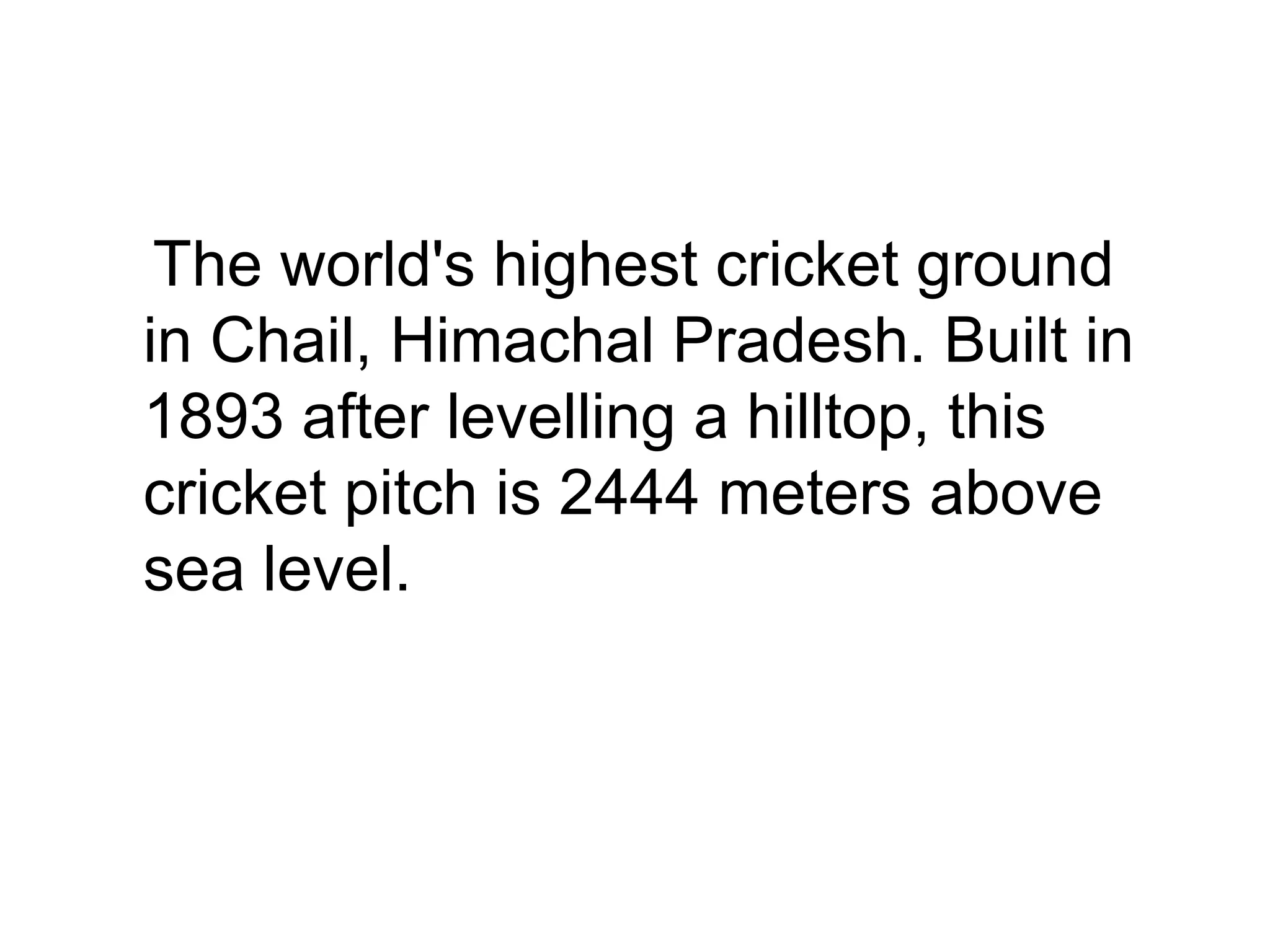 •
The world's highest cricket ground
in Chail, Himachal Pradesh. Built in
1893 after levelling a hilltop, this
cricket pitch is 2444 meters above
sea level.
 