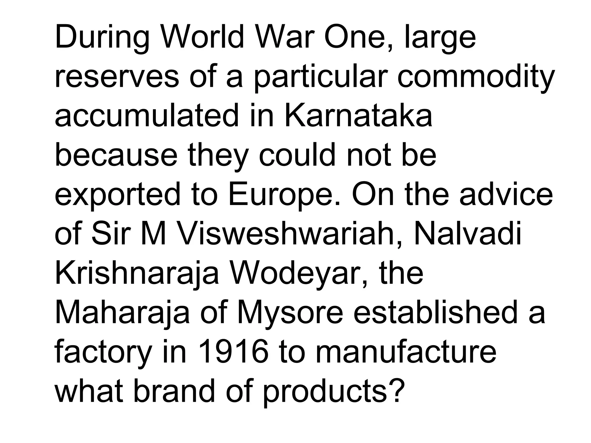•
During World War One, large
reserves of a particular commodity
accumulated in Karnataka
because they could not be
exported to Europe. On the advice
of Sir M Visweshwariah, Nalvadi
Krishnaraja Wodeyar, the
Maharaja of Mysore established a
factory in 1916 to manufacture
what brand of products?
 