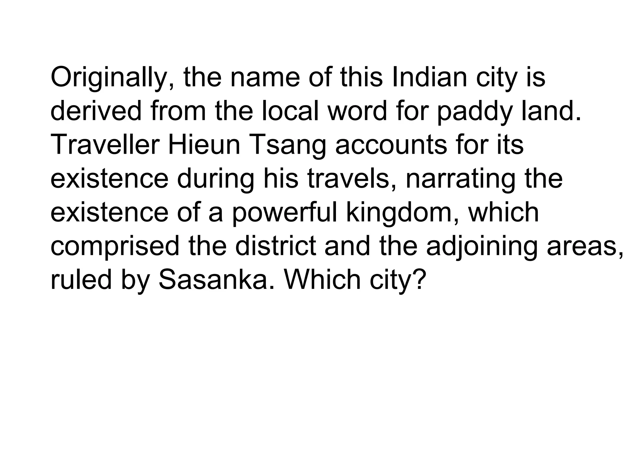 Originally, the name of this Indian city is
derived from the local word for paddy land.
Traveller Hieun Tsang accounts for its
existence during his travels, narrating the
existence of a powerful kingdom, which
comprised the district and the adjoining areas,
ruled by Sasanka. Which city?
 