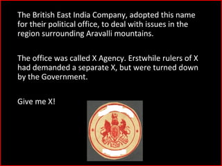 4)The British East India Company, adopted this name
for their political office, to deal with issues in the
region surrounding Aravalli mountains.
The office was called X Agency. Erstwhile rulers of X
had demanded a separate X, but were turned down
by the Government.
Give me X!
 