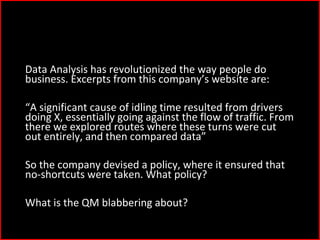 5)
Data Analysis has revolutionized the way people do
business. Excerpts from this company’s website are:
“A significant cause of idling time resulted from drivers
doing X, essentially going against the flow of traffic. From
there we explored routes where these turns were cut
out entirely, and then compared data”
So the company devised a policy, where it ensured that
no-shortcuts were taken. What policy?
What is the QM blabbering about?
 