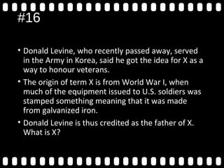 #16
• Donald Levine, who recently passed away, served
in the Army in Korea, said he got the idea for X as a
way to honour veterans.
• The origin of term X is from World War I, when
much of the equipment issued to U.S. soldiers was
stamped something meaning that it was made
from galvanized iron.
• Donald Levine is thus credited as the father of X.
What is X?
 