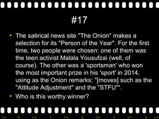 >> 0 >> 1 >> 2 >> 3 >> 4 >>
#17
• The satirical news site "The Onion" makes a
selection for its "Person of the Year". For the first
time, two people were chosen: one of them was
the teen activist Malala Yousufzai (well, of
course). The other was a 'sportsman' who won
the most important prize in his 'sport' in 2014,
using as the Onion remarks: "[moves] such as the
"Attitude Adjustment" and the "STFU"".
• Who is this worthy winner?
 