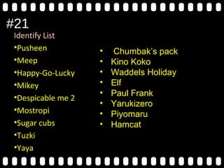 #21
Identify List
•Pusheen
•Meep
•Happy-Go-Lucky
•Mikey
•Despicable me 2
•Mostropi
•Sugar cubs
•Tuzki
•Yaya
• Chumbak’s pack
• Kino Koko
• Waddels Holiday
• Elf
• Paul Frank
• Yarukizero
• Piyomaru
• Hamcat
 