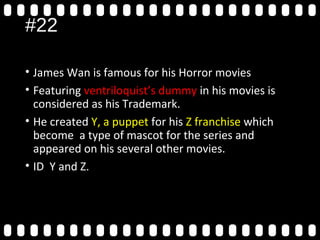 #22
• James Wan is famous for his Horror movies
• Featuring ventriloquist’s dummy in his movies is
considered as his Trademark.
• He created Y, a puppet for his Z franchise which
become a type of mascot for the series and
appeared on his several other movies.
• ID Y and Z.
 