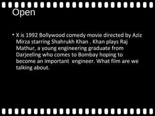 Open
• X is 1992 Bollywood comedy movie directed by Aziz
Mirza starring Shahrukh Khan . Khan plays Raj
Mathur, a young engineering graduate from
Darjeeling who comes to Bombay hoping to
become an important engineer. What film are we
talking about.
 