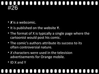 #26
• X is a webcomic.
• It is published on the website Y.
• The format of X is typically a single page where the
cartoonist would post his comic.
• The comic's authors attribute its success to its
often controversial nature.
• X characters were used in the television
advertisements for Orange mobile.
• ID X and YOrange Wednesdays.
 