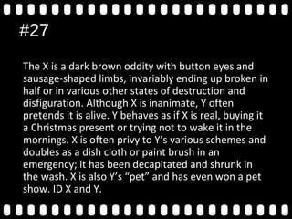 #27
The X is a dark brown oddity with button eyes and
sausage-shaped limbs, invariably ending up broken in
half or in various other states of destruction and
disfiguration. Although X is inanimate, Y often
pretends it is alive. Y behaves as if X is real, buying it
a Christmas present or trying not to wake it in the
mornings. X is often privy to Y’s various schemes and
doubles as a dish cloth or paint brush in an
emergency; it has been decapitated and shrunk in
the wash. X is also Y’s “pet” and has even won a pet
show. ID X and Y.
 