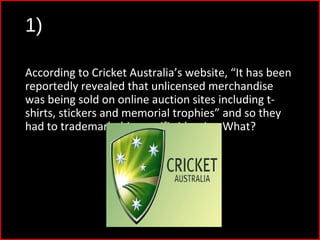 1)
According to Cricket Australia’s website, “It has been
reportedly revealed that unlicensed merchandise
was being sold on online auction sites including t-
shirts, stickers and memorial trophies” and so they
had to trademark this specific identity. What?
 