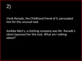 2)
Vivek Ranade, the Childhood friend of X, persuaded
him for this unusual task.
Ambika Men’s, a clothing company was Mr. Ranade’s
client (sponsor) for this task. What am I talking
about?
 