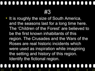 >> 0 >> 1 >> 2 >> 3 >> 4 >>
#3
• It is roughly the size of South America,
and the seasons last for a long time here.
The ‘Children of the Forest’ are believed to
be the first known inhabitants of this
region. The Crusades and the Wars of the
Roses are real historic incidents which
were used as inspiration while imagining
the setting and history of this region.
Identify the fictional region.
 