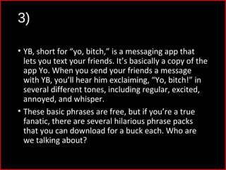 3)
• YB, short for “yo, bitch,” is a messaging app that
lets you text your friends. It’s basically a copy of the
app Yo. When you send your friends a message
with YB, you’ll hear him exclaiming, “Yo, bitch!” in
several different tones, including regular, excited,
annoyed, and whisper.
• These basic phrases are free, but if you’re a true
fanatic, there are several hilarious phrase packs
that you can download for a buck each. Who are
we talking about?
 