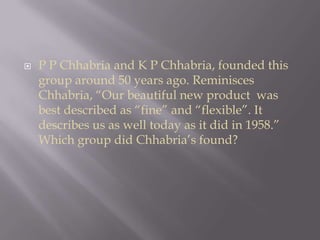 P PChhabria and K P Chhabria, founded this group around 50 years ago. Reminisces Chhabria, “Our beautiful new product  was best described as “fine” and “flexible”. It describes us as well today as it did in 1958.” Which group did Chhabria’s found?