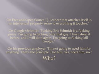 On Free and Open Source “[..] cancer that attaches itself in an intellectual property sense to everything it touches.”On Google/Schmidt "Fucking Eric Schmidt is a fucking pussy. I'm going to fucking bury that guy, I have done it before, and I will do it again. I'm going to fucking kill Google.”On his previous employer "I'm not going to need him for anything. That's the principle. Use him, yes, need him, no.“Who?