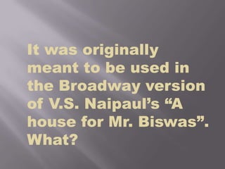 It was originally meant to be used in the Broadway version of V.S. Naipaul’s “A house for Mr. Biswas”. What?