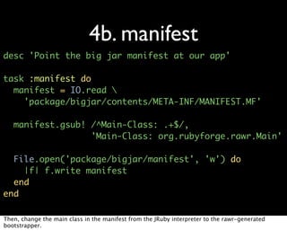 4b. manifest
desc 'Point the big jar manifest at our app'

task :manifest do
  manifest = IO.read 
    'package/bigjar/contents/META-INF/MANIFEST.MF'

   manifest.gsub! /^Main-Class: .+$/,
                  'Main-Class: org.rubyforge.rawr.Main'

  File.open('package/bigjar/manifest', 'w') do
    |f| f.write manifest
  end
end

Then, change the main class in the manifest from the JRuby interpreter to the rawr-generated
bootstrapper.
 