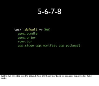 5-6-7-8

             task :default => %w(
               gems:bundle
               gems:unjar
               rawr:jar
               app:stage app:manifest app:package)




Just to run this idea into the ground, here are those four basic steps again, expressed as Rake
tasks.
 