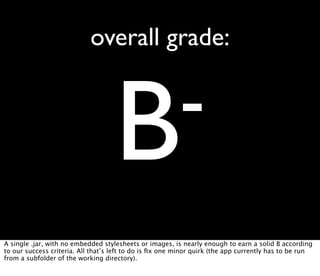 overall grade:



                                    B-
A single .jar, with no embedded stylesheets or images, is nearly enough to earn a solid B according
to our success criteria. All that’s left to do is ﬁx one minor quirk (the app currently has to be run
from a subfolder of the working directory).
 
