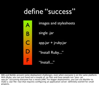 deﬁne “success”
                                     images and stylesheets
                        A
                        B            single .jar

                        C            app.jar + jruby.jar

                        D            “Install Ruby....”

                        F            “Install....”


MRI and MySQL present some deployment challenges, even when everyone is on the same platform.
With JRuby, you can just hand out a couple of .jar ﬁles and have people run “java -jar
app.jar” (assuming everyone has a recent JVM). For bigger deployments, you can use Warbler to
make a .war ﬁle—but that requires conﬁguring an application server: deﬁnitely overkill for small
projects.
 