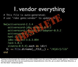 1. vendor everything
   # This file is auto-generated;
   # use 'rake gems:vendor' to update it.

                                                              TE
   %w(activerecord-2.3.4

                                  L
       activerecord-jdbc-adapter-0.9.2                      E
       activesupport-2.3.4
                                SO
       activerecord-jdbcsqlite3-adapter-0.9.2

       haml-2.2.13

                      O
       jdbc-sqlite3-3.6.3.054
       rack-1.0.1
                              B
       sinatra-0.9.4).each do |dir|
     $: << File.dirname(__FILE__) + "/#{dir}/lib"
   end

Trying to disentangle the notion of a GEM_HOME from the weird ﬁle paths inside .jars is... nontrivial.
You can avoid the fuss by just putting your dependencies into the .jar as plain old Ruby libraries, a
bit like Rails’ vendored gems.
 