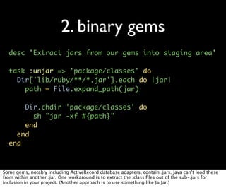 2. binary gems
  desc 'Extract jars from our gems into staging area'

  task :unjar => 'package/classes' do
    Dir['lib/ruby/**/*.jar'].each do |jar|
      path = File.expand_path(jar)

      Dir.chdir 'package/classes' do
        sh "jar -xf #{path}"
      end
    end
  end



Some gems, notably including ActiveRecord database adapters, contain .jars. Java can’t load these
from within another .jar. One workaround is to extract the .class ﬁles out of the sub-.jars for
inclusion in your project. (Another approach is to use something like JarJar.)
 