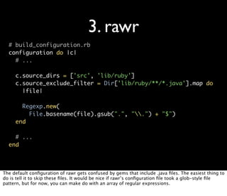 3. rawr
  # build_configuration.rb
  configuration do |c|
    # ...

     c.source_dirs = ['src', 'lib/ruby']
     c.source_exclude_filter = Dir['lib/ruby/**/*.java'].map do
       |file|

       Regexp.new(
         File.basename(file).gsub(".", ".") + "$")
     end

    # ...
  end



The default conﬁguration of rawr gets confused by gems that include .java ﬁles. The easiest thing to
do is tell it to skip these ﬁles. It would be nice if rawr’s conﬁguration ﬁle took a glob-style ﬁle
pattern, but for now, you can make do with an array of regular expressions.
 