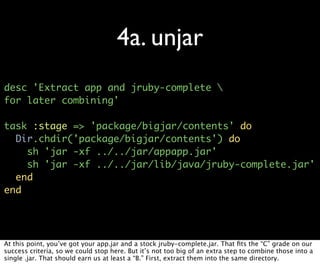 4a. unjar
desc 'Extract app and jruby-complete 
for later combining'

task :stage => 'package/bigjar/contents' do
  Dir.chdir('package/bigjar/contents') do
    sh 'jar -xf ../../jar/appapp.jar'
    sh 'jar -xf ../../jar/lib/java/jruby-complete.jar'
  end
end




At this point, you’ve got your app.jar and a stock jruby-complete.jar. That ﬁts the “C” grade on our
success criteria, so we could stop here. But it’s not too big of an extra step to combine those into a
single .jar. That should earn us at least a “B.” First, extract them into the same directory.
 