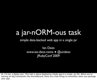 a jar-nORM-ous task
                   simple data-backed web app in a single jar

                                    Ian Dees
                          www.ian.dees.name ● @undees
                                JRubyConf 2009




Hi. I’m Ian, a JRuby user. This talk is about deploying a Ruby app in a single .jar ﬁle. When you’re
leaning on big frameworks like ActiveRecord, there are a few things to remember when you package
your app.
 