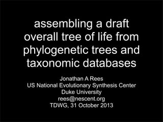 assembling a draft
overall tree of life from
phylogenetic trees and
taxonomic databases
Jonathan A Rees
US National Evolutionary Synthesis Center
Duke University
rees@nescent.org
TDWG, 31 October 2013

 