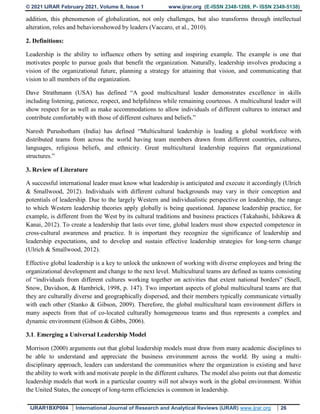 © 2021 IJRAR February 2021, Volume 8, Issue 1 www.ijrar.org (E-ISSN 2348-1269, P- ISSN 2349-5138)
IJRAR1BXP004 International Journal of Research and Analytical Reviews (IJRAR) www.ijrar.org 26
addition, this phenomenon of globalization, not only challenges, but also transforms through intellectual
alteration, roles and behaviorsshowed by leaders (Vaccaro, et al., 2010).
2. Definitions:
Leadership is the ability to influence others by setting and inspiring example. The example is one that
motivates people to pursue goals that benefit the organization. Naturally, leadership involves producing a
vision of the organizational future, planning a strategy for attaining that vision, and communicating that
vision to all members of the organization.
Dave Strathmann (USA) has defined “A good multicultural leader demonstrates excellence in skills
including listening, patience, respect, and helpfulness while remaining courteous. A multicultural leader will
show respect for as well as make accommodations to allow individuals of different cultures to interact and
contribute comfortably with those of different cultures and beliefs.”
Naresh Purushotham (India) has defined “Multicultural leadership is leading a global workforce with
distributed teams from across the world having team members drawn from different countries, cultures,
languages, religious beliefs, and ethnicity. Great multicultural leadership requires flat organizational
structures.”
3. Review of Literature
A successful international leader must know what leadership is anticipated and execute it accordingly (Ulrich
& Smallwood, 2012). Individuals with different cultural backgrounds may vary in their conception and
potentials of leadership. Due to the largely Western and individualistic perspective on leadership, the range
to which Western leadership theories apply globally is being questioned. Japanese leadership practice, for
example, is different from the West by its cultural traditions and business practices (Takahashi, Ishikawa &
Kanai, 2012). To create a leadership that lasts over time, global leaders must show expected competence in
cross-cultural awareness and practice. It is important they recognize the significance of leadership and
leadership expectations, and to develop and sustain effective leadership strategies for long-term change
(Ulrich & Smallwood, 2012).
Effective global leadership is a key to unlock the unknown of working with diverse employees and bring the
organizational development and change to the next level. Multicultural teams are defined as teams consisting
of “individuals from different cultures working together on activities that extent national borders” (Snell,
Snow, Davidson, & Hambrick, 1998, p. 147). Two important aspects of global multicultural teams are that
they are culturally diverse and geographically dispersed, and their members typically communicate virtually
with each other (Stanko & Gibson, 2009). Therefore, the global multicultural team environment differs in
many aspects from that of co-located culturally homogeneous teams and thus represents a complex and
dynamic environment (Gibson & Gibbs, 2006).
3.1. Emerging a Universal Leadership Model
Morrison (2000) arguments out that global leadership models must draw from many academic disciplines to
be able to understand and appreciate the business environment across the world. By using a multi-
disciplinary approach, leaders can understand the communities where the organization is existing and have
the ability to work with and motivate people in the different cultures. The model also points out that domestic
leadership models that work in a particular country will not always work in the global environment. Within
the United States, the concept of long-term efficiencies is common in leadership.
 