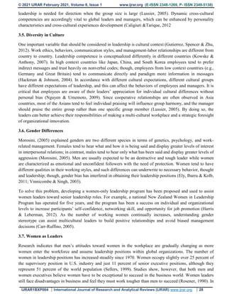 © 2021 IJRAR February 2021, Volume 8, Issue 1 www.ijrar.org (E-ISSN 2348-1269, P- ISSN 2349-5138)
IJRAR1BXP004 International Journal of Research and Analytical Reviews (IJRAR) www.ijrar.org 28
leadership is needed for direction when the group size is large (Lussier, 2005). Dynamic cross-cultural
competencies are accordingly vital to global leaders and managers, which can be enhanced by personality
characteristics and cross-cultural experiences development (Caligiuri &Tarique, 2012
3.5. Diversity in Culture
One important variable that should be considered in leadership is cultural context (Gutierrez, Spencer & Zhu,
2012). Work ethics, behaviors, communication styles, and management-labor relationships are different from
country to country. Leadership competence is conceptualized differently in different countries (Kowske &
Anthony, 2007). In high context countries like Japan, China, and South Korea employees tend to prefer
indirect messages and trust heavily on nonverbal codes; though, employees from low context countries (e.g.,
Germany and Great Britain) tend to communicate directly and paradigm more information in messages
(Hackman & Johnson, 2004). In accordance with different cultural expectations, different cultural groups
have different expectations of leadership, and this can affect the behaviors of employees and managers. It is
critical that employees are aware of their leaders’ appreciation for individual cultural differences without
personal bias (Nguyen & Umemoto, 2009). Since cooperative relationships are often observed in Asia
countries, most of the Asians tend to feel individual praising will influence group harmony, and the manager
should praise the entire group rather than one specific group member (Lussier, 2005). By doing so, the
leaders can better achieve their responsibilities of making a multi-cultural workplace and a strategic foresight
of organizational innovation.
3.6. Gender Differences
Morosini, (2005) explained genders are two different species in terms of genetics, psychology, and work-
related management. Females tend to hear what and how it is being said and display greater levels of interest
in interpersonal relations; in contrast, males tend to hear only what has been said and display greater levels of
aggression (Morosini, 2005). Men are usually expected to be an destructive and tough leader while women
are characterized as emotional and unconfident followers with the need of protection. Women tend to have
different qualities in their working styles, and such differences can underwrite to necessary behavior, thought
and leadership; though, gender bias has interfered in obtaining their leadership positions (Ely, Ibarra & Kolb,
2011; Vinnicombe & Singh, 2003).
To solve this problem, developing a women-only leadership program has been proposed and used to assist
women leaders toward senior leadership roles. For example, a national New Zealand Women in Leadership
Program has operated for five years, and the program has been a success on individual and organizational
levels to increase participants’ self-confidence, networking skill, and opportunity for job promotion (Harris
& Leberman, 2012). As the number of working women continually increases, understanding gender
stereotype can assist multicultural leaders to build positive relationships and avoid biased management
decisions (Carr-Ruffino, 2005).
3.7. Women as Leaders
Research indicates that men’s attitudes toward women in the workplace are gradually changing as more
women enter the workforce and assume leadership positions within global organizations. The number of
women in leadership positions has increased steadily since 1970. Women occupy slightly over 25 percent of
the supervisory position in U.S. industry and just 11 percent of senior executive positions, although they
represent 51 percent of the world population (Sellers, 1999). Studies show, however, that both men and
women executives believe women have to be exceptional to succeed in the business world. Women leaders
still face disadvantages in business and feel they must work tougher than men to succeed (Rosener, 1990). In
 